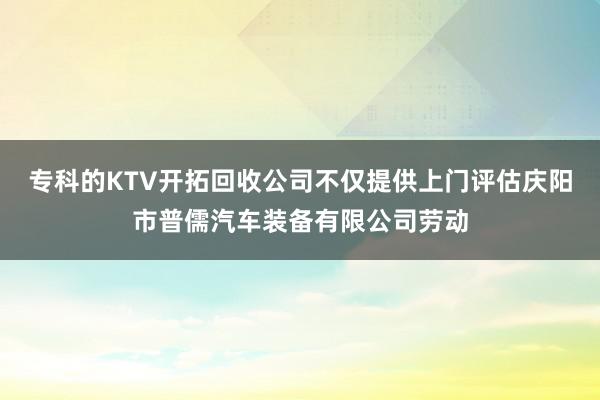 专科的KTV开拓回收公司不仅提供上门评估庆阳市普儒汽车装备有限公司劳动